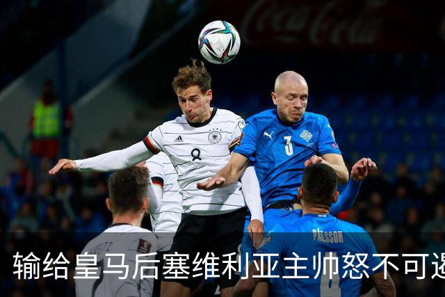 输给皇马后塞维利亚主帅怒不可遏：也许是为了保住国家德比悬念！